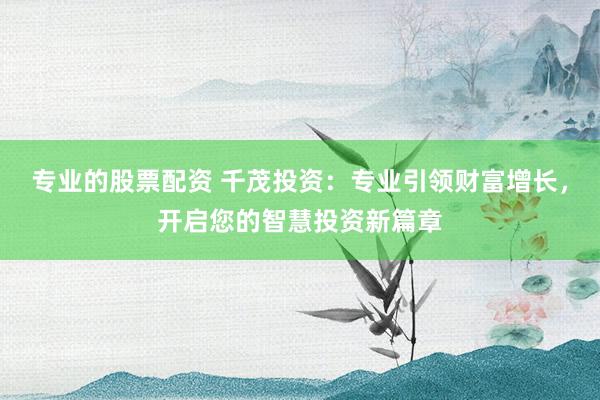 专业的股票配资 千茂投资:专业引领财富增长,开启您的智慧投资新篇章
