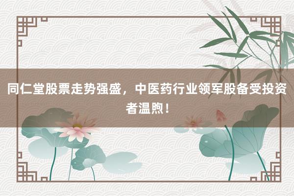同仁堂股票走势强盛，中医药行业领军股备受投资者温煦！
