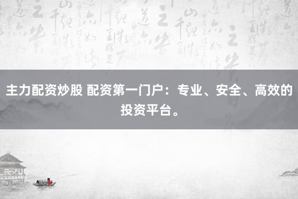 主力配资炒股 配资第一门户：专业、安全、高效的投资平台。