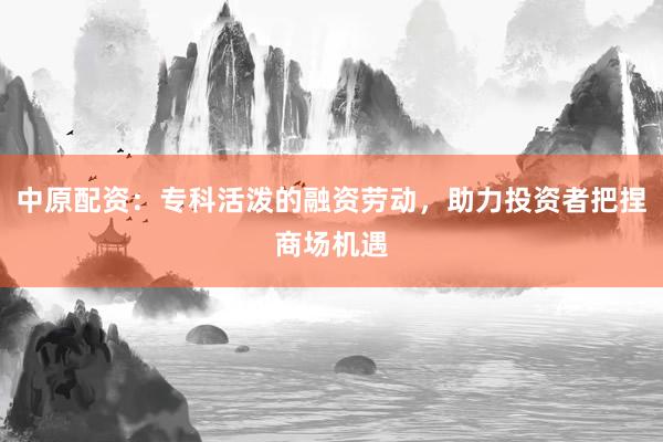 中原配资：专科活泼的融资劳动，助力投资者把捏商场机遇