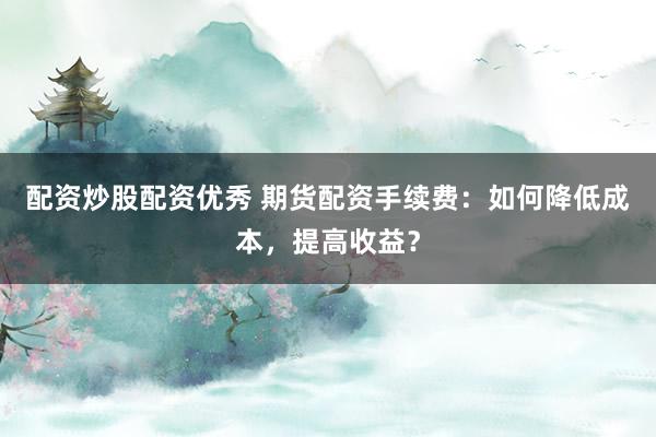 配资炒股配资优秀 期货配资手续费：如何降低成本，提高收益？