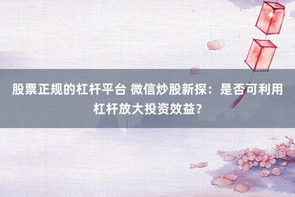 股票正规的杠杆平台 微信炒股新探：是否可利用杠杆放大投资效益？