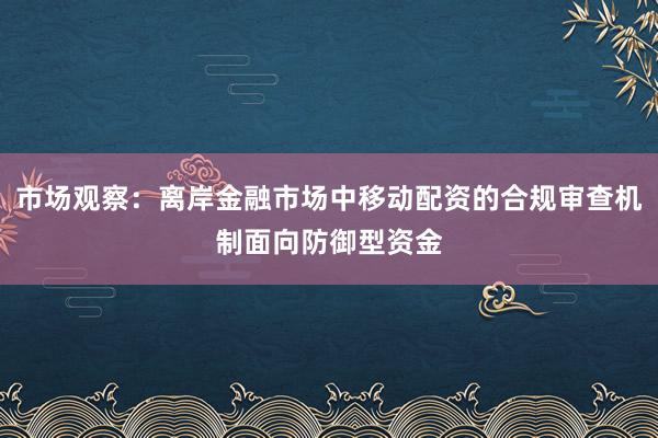 市场观察：离岸金融市场中移动配资的合规审查机制面向防御型资金