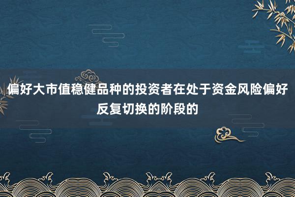 偏好大市值稳健品种的投资者在处于资金风险偏好反复切换的阶段的