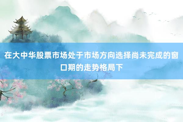 在大中华股票市场处于市场方向选择尚未完成的窗口期的走势格局下