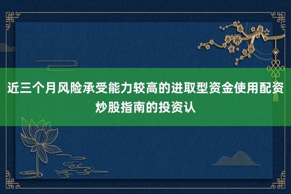 近三个月风险承受能力较高的进取型资金使用配资炒股指南的投资认