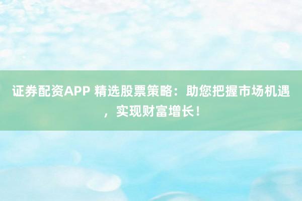 证券配资APP 精选股票策略：助您把握市场机遇，实现财富增长！