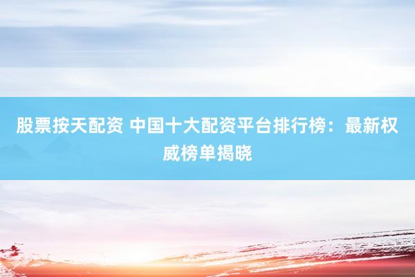 股票按天配资 中国十大配资平台排行榜：最新权威榜单揭晓