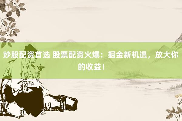 炒股配资首选 股票配资火爆：掘金新机遇，放大你的收益！