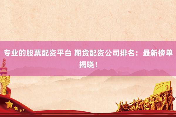 专业的股票配资平台 期货配资公司排名：最新榜单揭晓！