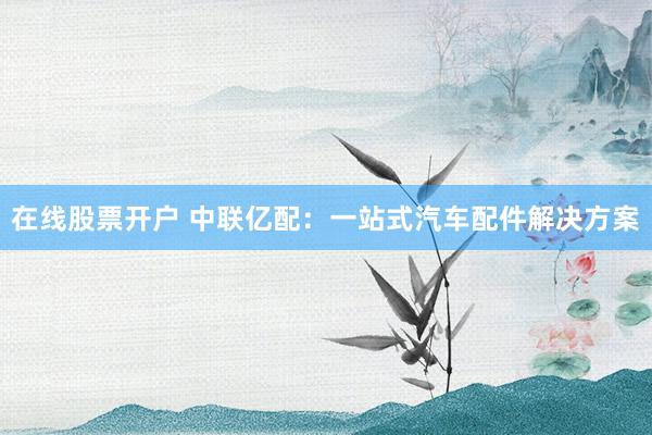 在线股票开户 中联亿配：一站式汽车配件解决方案