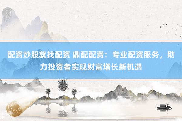 配资炒股就找配资 鼎配配资：专业配资服务，助力投资者实现财富增长新机遇