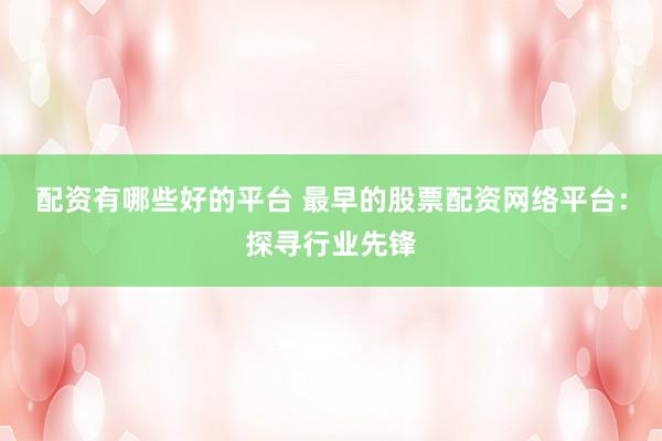 配资有哪些好的平台 最早的股票配资网络平台：探寻行业先锋