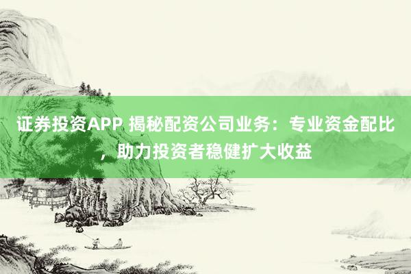 证券投资APP 揭秘配资公司业务：专业资金配比，助力投资者稳健扩大收益