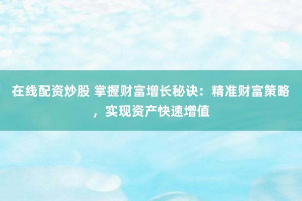 在线配资炒股 掌握财富增长秘诀：精准财富策略，实现资产快速增值