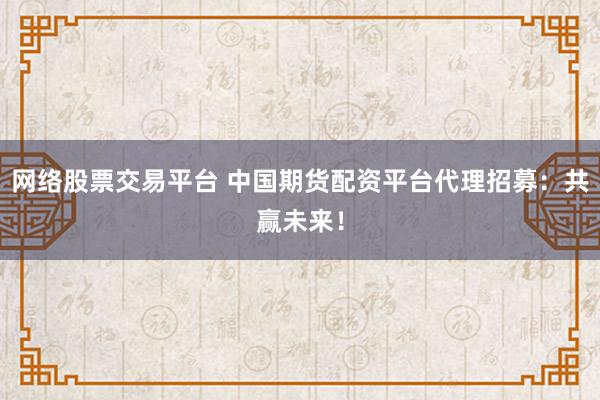 网络股票交易平台 中国期货配资平台代理招募：共赢未来！