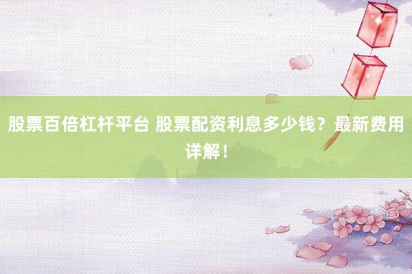 股票百倍杠杆平台 股票配资利息多少钱？最新费用详解！