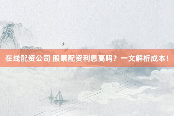 在线配资公司 股票配资利息高吗？一文解析成本！