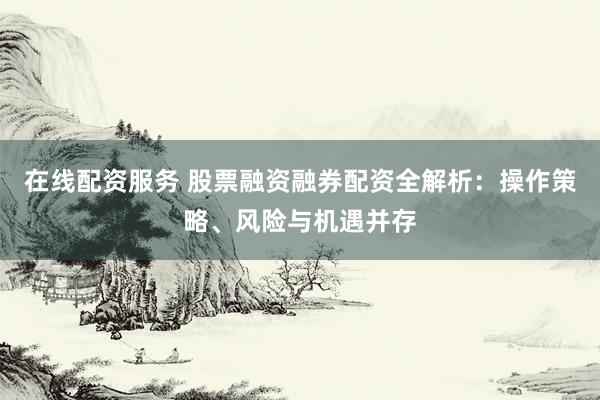 在线配资服务 股票融资融券配资全解析：操作策略、风险与机遇并存