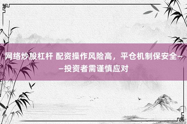 网络炒股杠杆 配资操作风险高，平仓机制保安全——投资者需谨慎应对