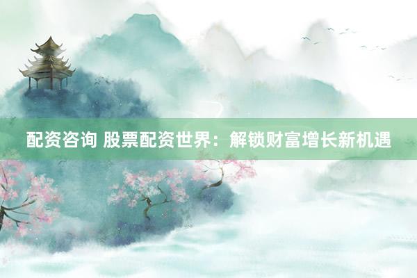 配资咨询 股票配资世界：解锁财富增长新机遇