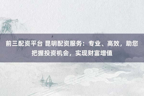 前三配资平台 昆明配资服务：专业、高效，助您把握投资机会，实现财富增值