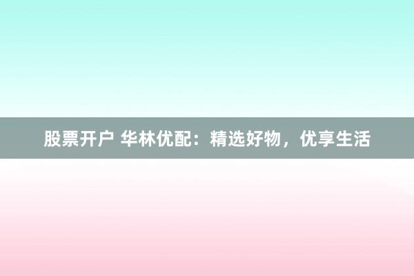 股票开户 华林优配：精选好物，优享生活