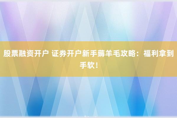 股票融资开户 证券开户新手薅羊毛攻略：福利拿到手软！