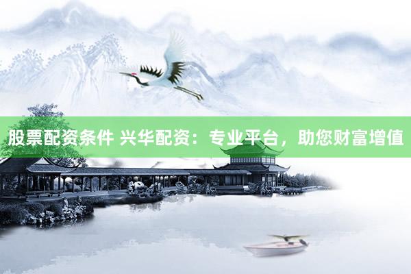 股票配资条件 兴华配资：专业平台，助您财富增值