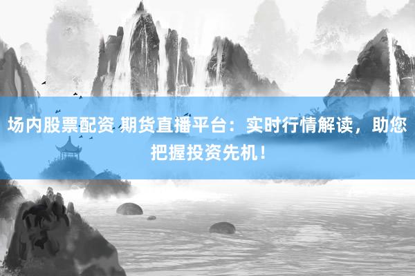 场内股票配资 期货直播平台：实时行情解读，助您把握投资先机！