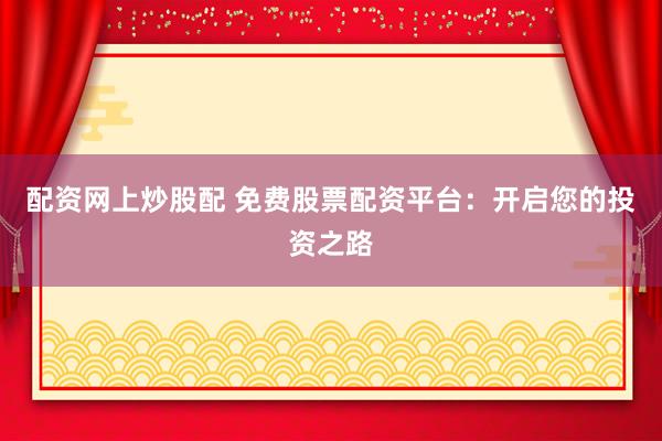 配资网上炒股配 免费股票配资平台：开启您的投资之路
