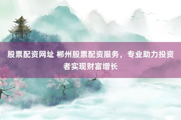 股票配资网址 郴州股票配资服务，专业助力投资者实现财富增长