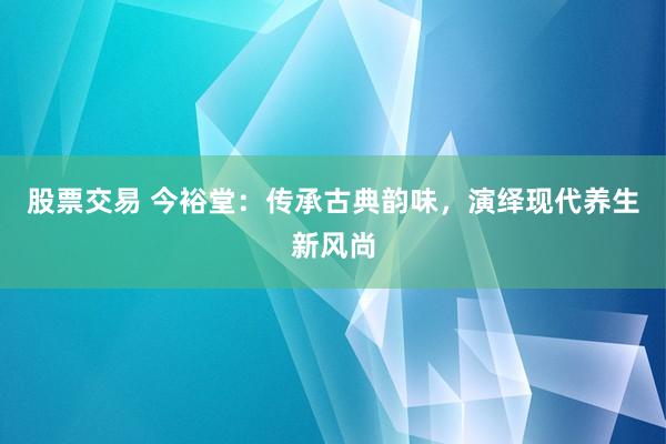 股票交易 今裕堂：传承古典韵味，演绎现代养生新风尚