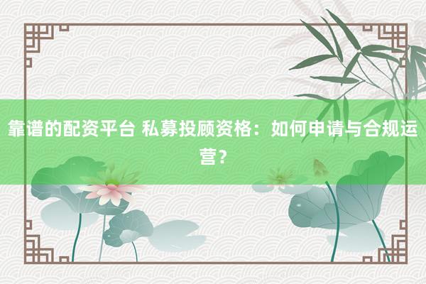 靠谱的配资平台 私募投顾资格：如何申请与合规运营？