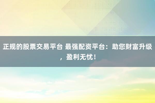 正规的股票交易平台 最强配资平台：助您财富升级，盈利无忧！