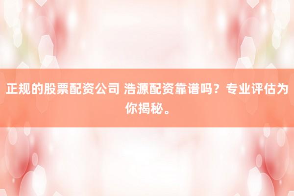 正规的股票配资公司 浩源配资靠谱吗？专业评估为你揭秘。