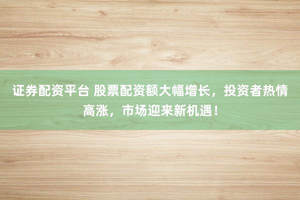 证券配资平台 股票配资额大幅增长，投资者热情高涨，市场迎来新机遇！