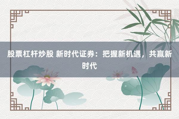 股票杠杆炒股 新时代证券：把握新机遇，共赢新时代