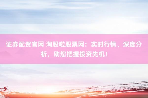 证券配资官网 淘股啦股票网：实时行情、深度分析，助您把握投资先机！