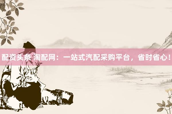 配资头条 淘配网：一站式汽配采购平台，省时省心！