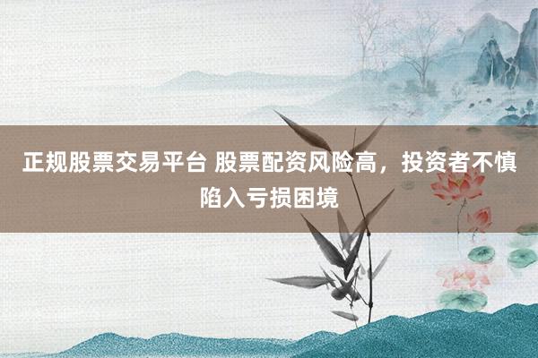 正规股票交易平台 股票配资风险高，投资者不慎陷入亏损困境