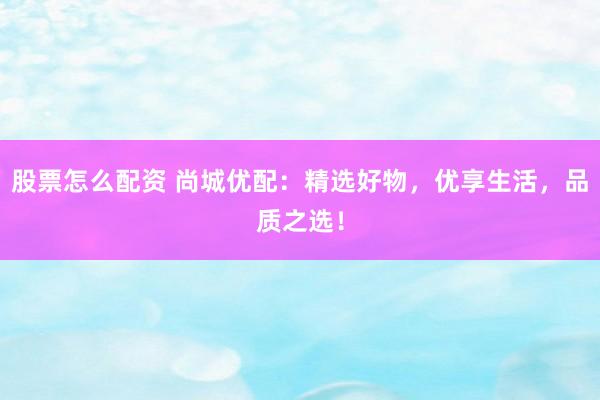 股票怎么配资 尚城优配：精选好物，优享生活，品质之选！