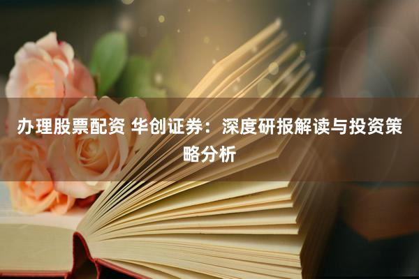 办理股票配资 华创证券：深度研报解读与投资策略分析