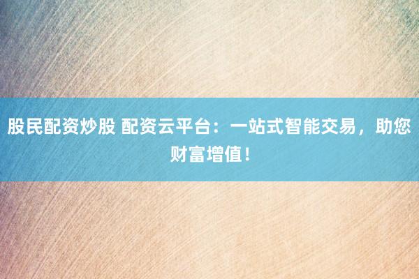 股民配资炒股 配资云平台：一站式智能交易，助您财富增值！
