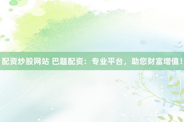 配资炒股网站 巴题配资：专业平台，助您财富增值！