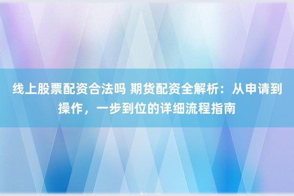 线上股票配资合法吗 期货配资全解析：从申请到操作，一步到位的详细流程指南