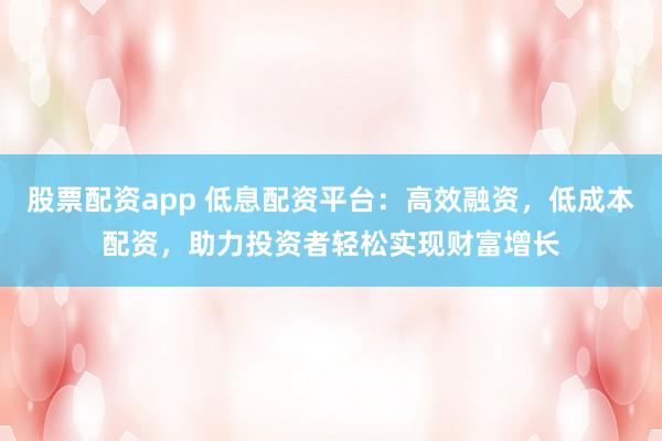 股票配资app 低息配资平台：高效融资，低成本配资，助力投资者轻松实现财富增长