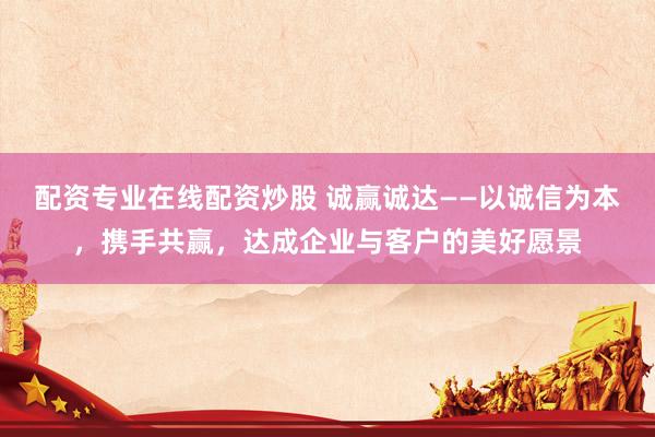 配资专业在线配资炒股 诚赢诚达——以诚信为本，携手共赢，达成企业与客户的美好愿景