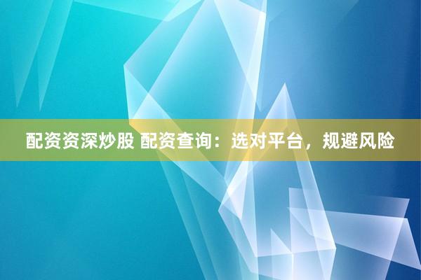 配资资深炒股 配资查询：选对平台，规避风险
