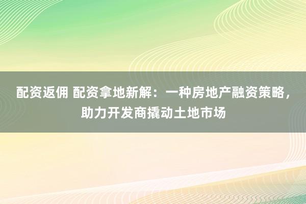 配资返佣 配资拿地新解：一种房地产融资策略，助力开发商撬动土地市场